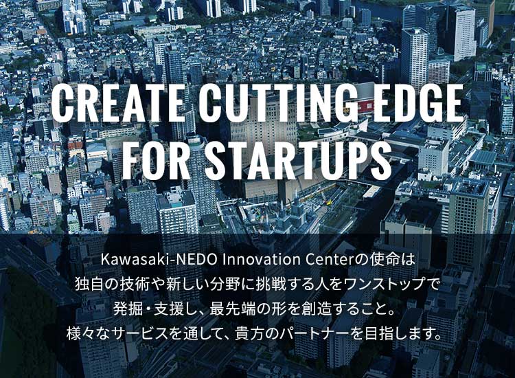 CREATE FOR CUTTING EDGE FOR STARTUPS KAwasaki-NEDO INNOVATION Centerの使命は、独自の技術や新しい分野に挑戦する人をワンストップで発掘・支援し、最先端の形を創造すること。様々なサービスを通して、貴方のパートナーになります。